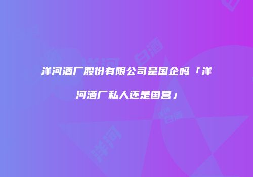洋河酒厂股份有限公司是国企吗「洋河酒厂私人还是国营」