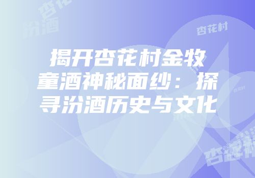 揭开杏花村金牧童酒神秘面纱：探寻汾酒历史与文化