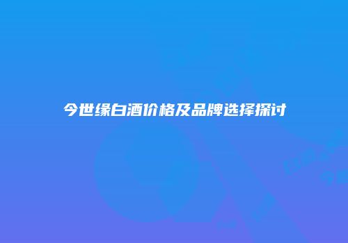 今世缘白酒价格及品牌选择探讨