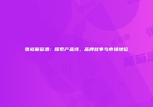 张裕葡萄酒：探索产品线、品牌故事与市场地位
