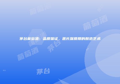 茅台葡萄酒：品质保证，延长保质期的酿造艺术