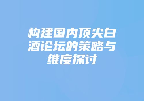 构建国内顶尖白酒论坛的策略与维度探讨