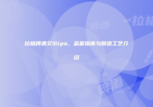 拉格啤酒艾尔ipa，品鉴指南与酿造工艺介绍