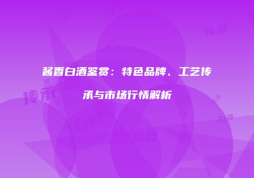 酱香白酒鉴赏：特色品牌、工艺传承与市场行情解析