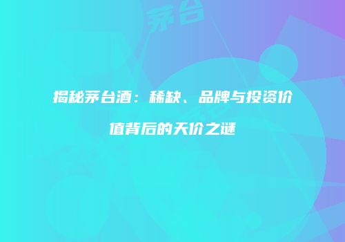 揭秘茅台酒：稀缺、品牌与投资价值背后的天价之谜