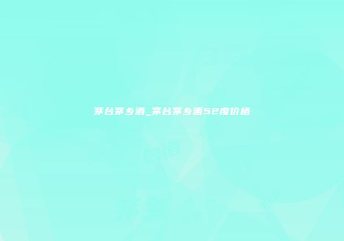 茅台茅乡酒_茅台茅乡酒52度价格