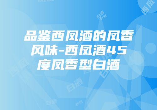 品鉴西凤酒的凤香风味-西凤酒45度凤香型白酒