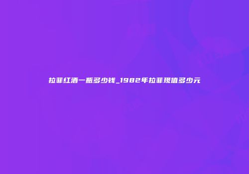 拉菲红酒一瓶多少钱_1982年拉菲现值多少元