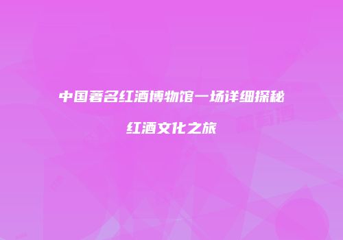中国著名红酒博物馆一场详细探秘红酒文化之旅