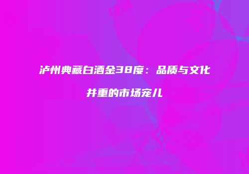 泸州典藏白酒金38度：品质与文化并重的市场宠儿