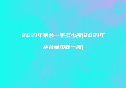 2021年茅台一手多少股(2021年茅台多少钱一股)