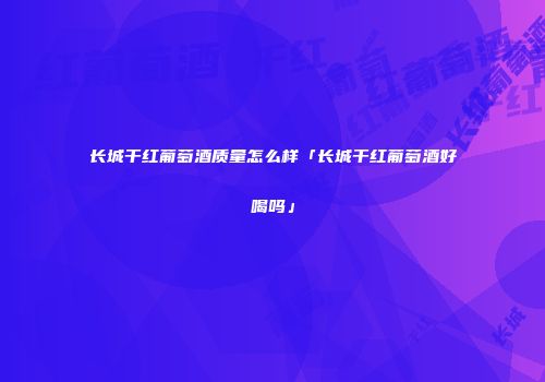长城干红葡萄酒质量怎么样「长城干红葡萄酒好喝吗」