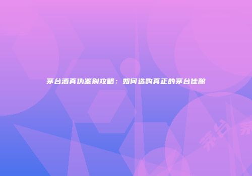 茅台酒真伪鉴别攻略：如何选购真正的茅台佳酿
