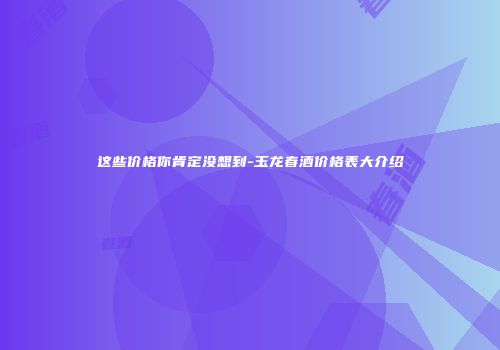 这些价格你肯定没想到-玉龙春酒价格表大介绍