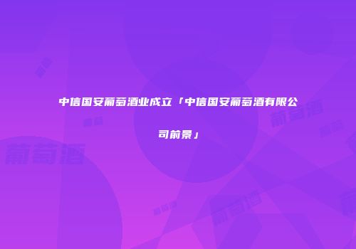 中信国安葡萄酒业成立「中信国安葡萄酒有限公司前景」