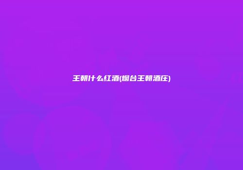 王朝什么红酒(烟台王朝酒庄)