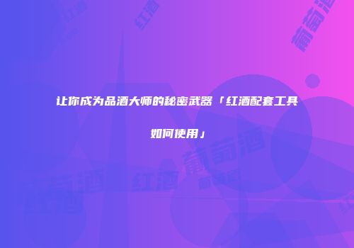 让你成为品酒大师的秘密武器「红酒配套工具如何使用」