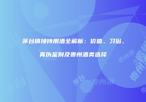 茅台镇接待用酒全解析：价值、习俗、真伪鉴别及贵州酒类选择
