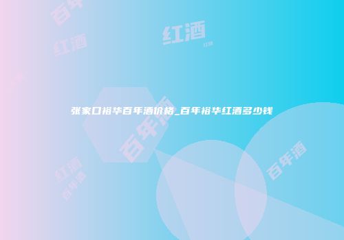 张家口裕华百年酒价格_百年裕华红酒多少钱