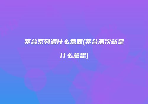 茅台系列酒什么意思(茅台酒次新是什么意思)