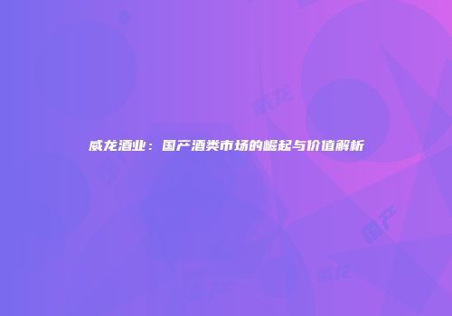 威龙酒业：国产酒类市场的崛起与价值解析