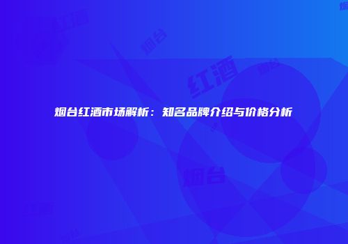 烟台红酒市场解析：知名品牌介绍与价格分析