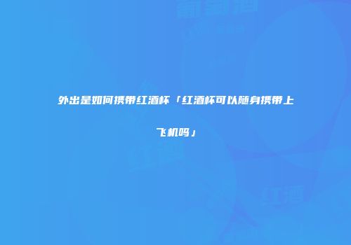 外出是如何携带红酒杯「红酒杯可以随身携带上飞机吗」