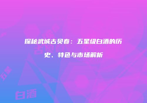 探秘武城古贝春：五星级白酒的历史、特色与市场解析