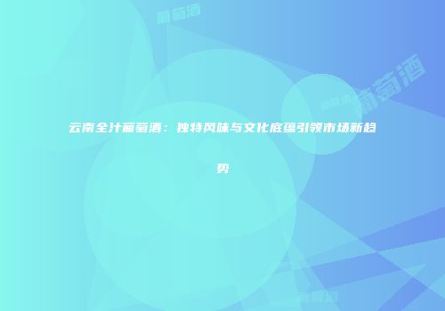 云南全汁葡萄酒：独特风味与文化底蕴引领市场新趋势