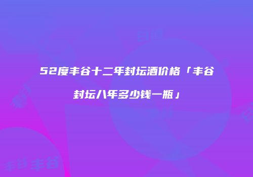 52度丰谷十二年封坛酒价格「丰谷封坛八年多少钱一瓶」