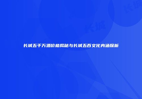 长城五千万酒价格揭秘与长城五百文化内涵探析