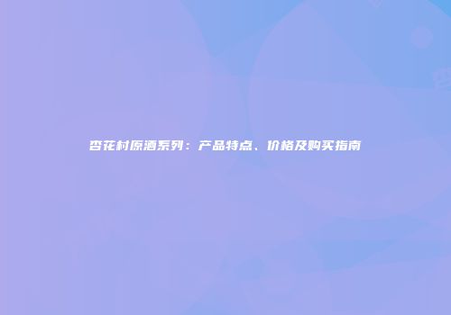 杏花村原酒系列：产品特点、价格及购买指南