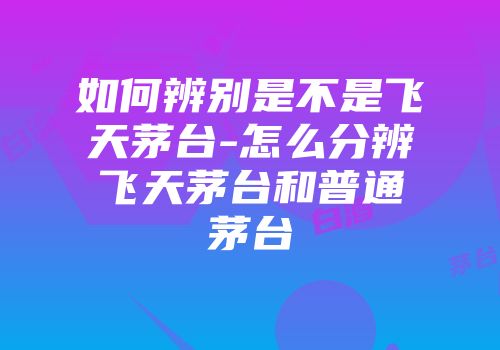 如何辨别是不是飞天茅台-怎么分辨飞天茅台和普通茅台