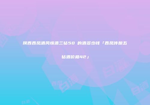 陕西西凤酒风情酒三钻50℃的酒多少钱「西凤传酿五钻酒价格42」