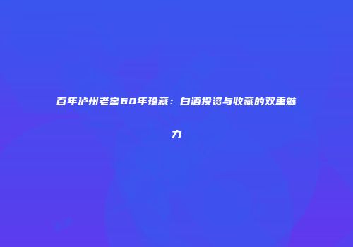 百年泸州老窖60年珍藏：白酒投资与收藏的双重魅力