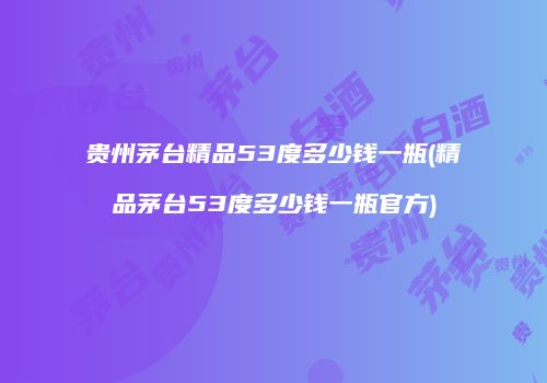 贵州茅台精品53度多少钱一瓶(精品茅台53度多少钱一瓶官方)