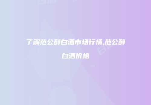 了解范公醇白酒市场行情,范公醇白酒价格