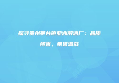 探寻贵州茅台镇亚洲醇酒厂：品质醇香，荣誉满载