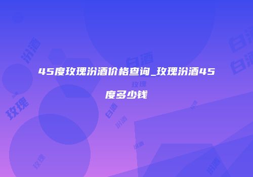 45度玫瑰汾酒价格查询_玫瑰汾酒45度多少钱