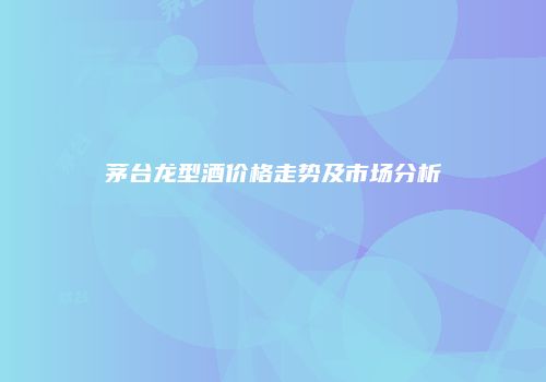 茅台龙型酒价格走势及市场分析