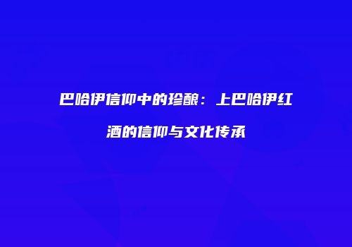巴哈伊信仰中的珍酿：上巴哈伊红酒的信仰与文化传承