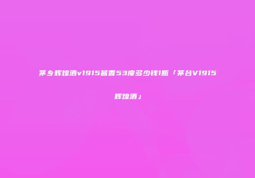 茅乡辉煌酒v1915酱香53度多少钱1瓶「茅台V1915辉煌酒」