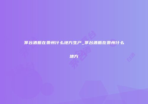 茅台酒瓶在贵州什么地方生产_茅台酒瓶在贵州什么地方