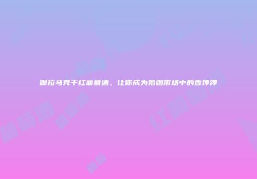 喝拉马克干红葡萄酒，让你成为婚姻市场中的香饽饽