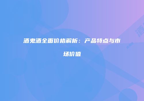 酒鬼酒全面价格解析：产品特点与市场价值