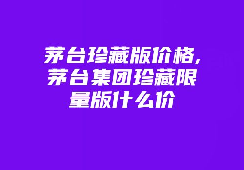 茅台珍藏版价格,茅台集团珍藏限量版什么价