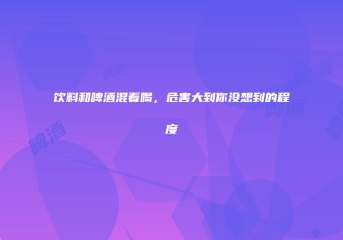 饮料和啤酒混着喝，危害大到你没想到的程度