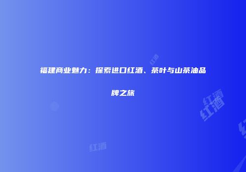 福建商业魅力：探索进口红酒、茶叶与山茶油品牌之旅