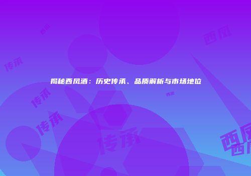 揭秘西凤酒：历史传承、品质解析与市场地位