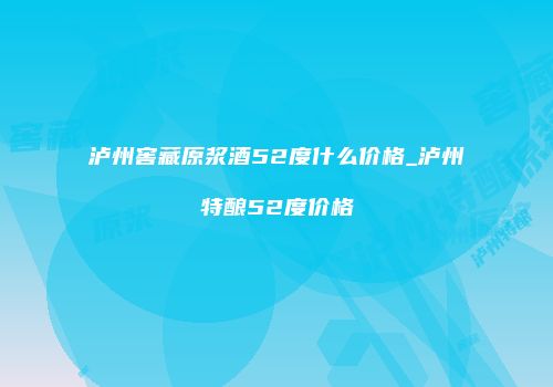 泸州窖藏原浆酒52度什么价格_泸州特酿52度价格